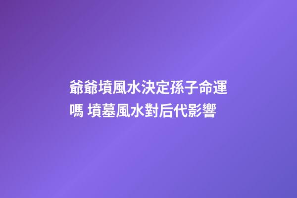 爺爺墳風水決定孫子命運嗎 墳墓風水對后代影響